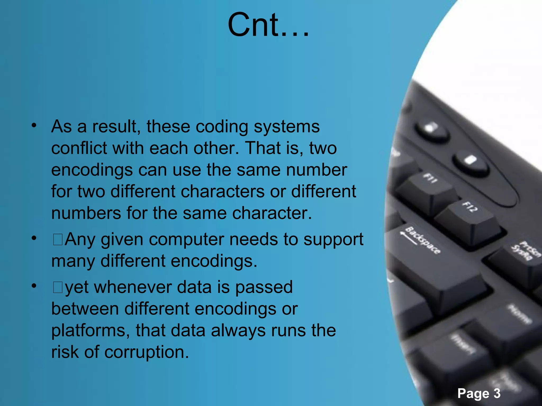 Cnt…

• As a result, these coding systems
  conflict with each other. That is, two
  encodings can use the same number
  for two different characters or different
  numbers for the same character.
• �Any given computer needs to support
  many different encodings.
• �yet whenever data is passed
  between different encodings or
  platforms, that data always runs the
  risk of corruption.

                                              Page 3
 