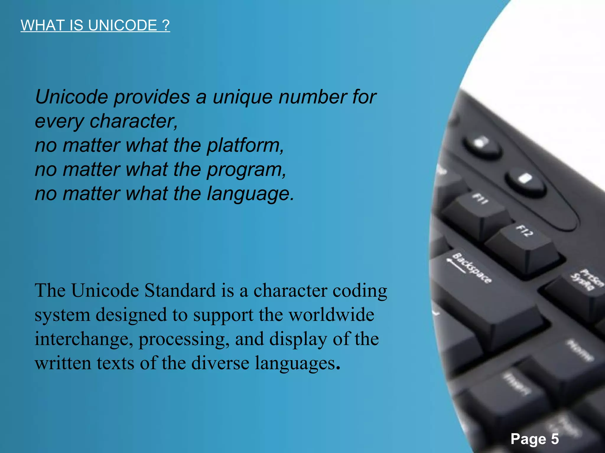 WHAT IS UNICODE ?



 Unicode provides a unique number for
 every character,
 no matter what the platform,
 no matter what the program,
 no matter what the language.



 The Unicode Standard is a character coding
 system designed to support the worldwide
 interchange, processing, and display of the
 written texts of the diverse languages.


                                               Page 5
 
