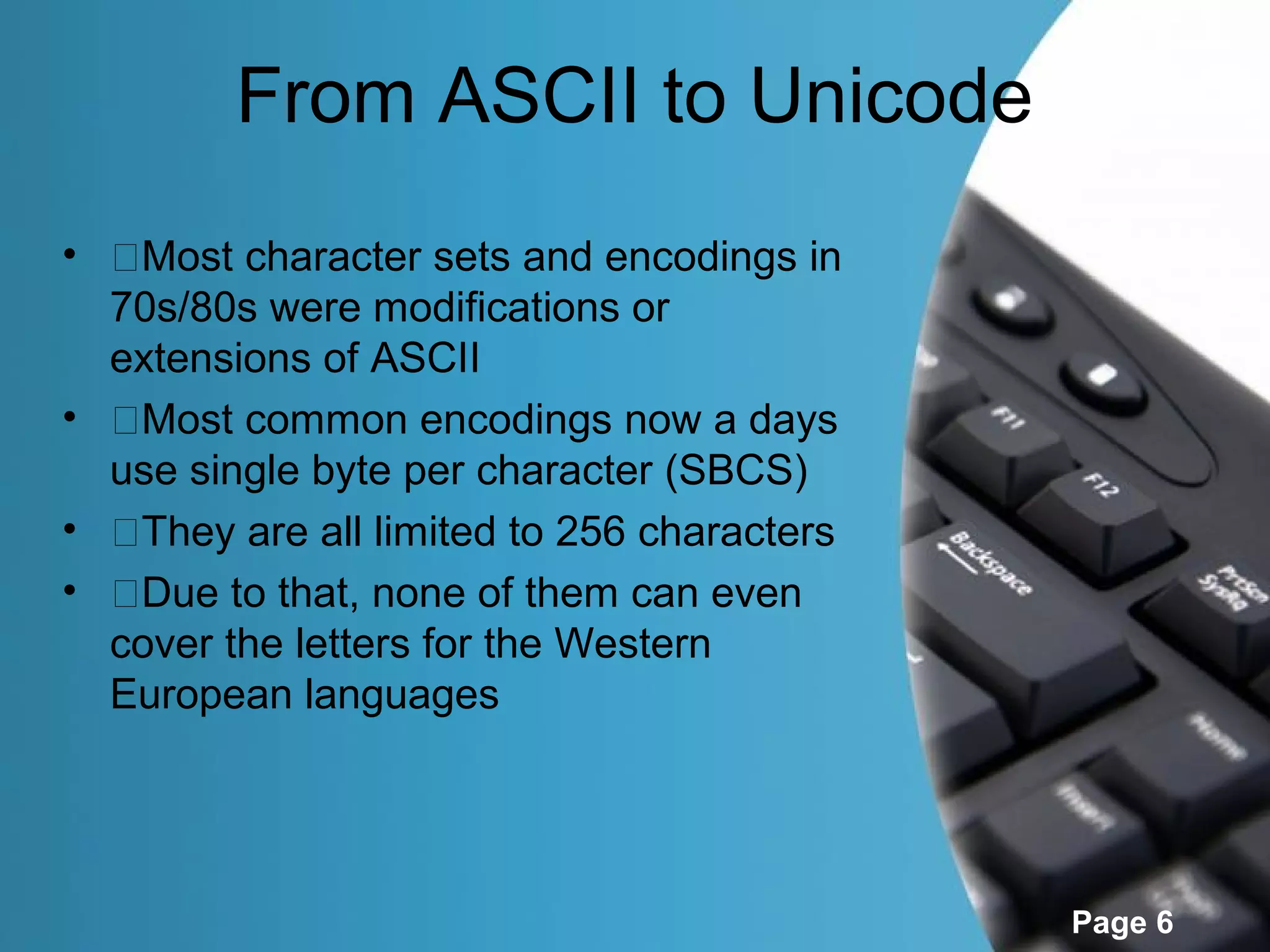 From ASCII to Unicode
• �Most character sets and encodings in
  70s/80s were modifications or
  extensions of ASCII
• �Most common encodings now a days
  use single byte per character (SBCS)
• �They are all limited to 256 characters
• �Due to that, none of them can even
  cover the letters for the Western
  European languages




                                            Page 6
 