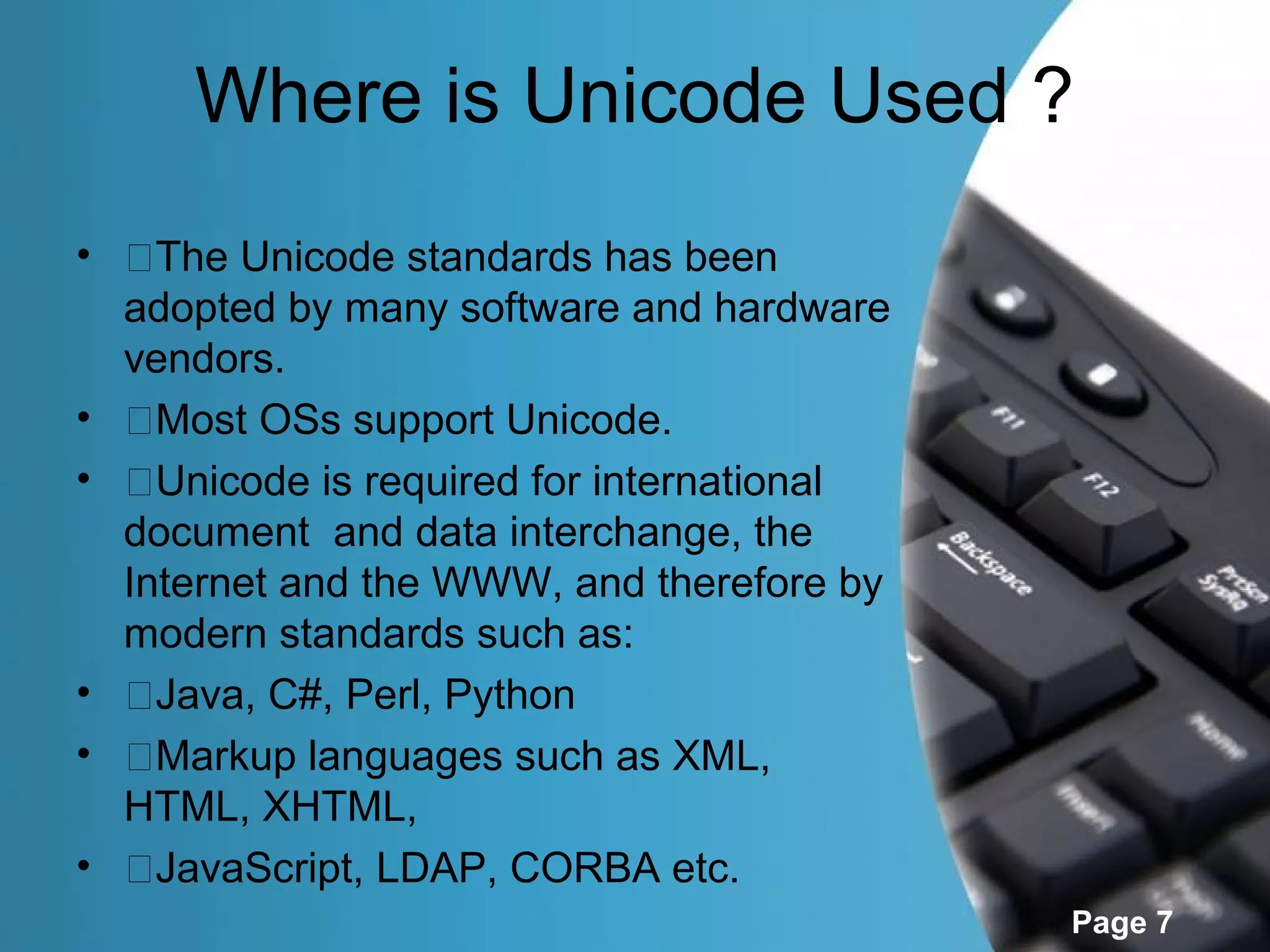 Where is Unicode Used ?
• �The Unicode standards has been
  adopted by many software and hardware
  vendors.
• �Most OSs support Unicode.
• �Unicode is required for international
  document and data interchange, the
  Internet and the WWW, and therefore by
  modern standards such as:
• �Java, C#, Perl, Python
• �Markup languages such as XML,
  HTML, XHTML,
• �JavaScript, LDAP, CORBA etc.
                                           Page 7
 