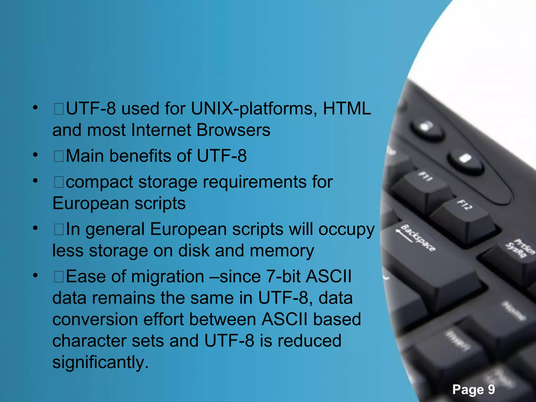 • �UTF-8 used for UNIX-platforms, HTML
  and most Internet Browsers
• �Main benefits of UTF-8
• �compact storage requirements for
  European scripts
• �In general European scripts will occupy
  less storage on disk and memory
• �Ease of migration –since 7-bit ASCII
  data remains the same in UTF-8, data
  conversion effort between ASCII based
  character sets and UTF-8 is reduced
  significantly.
                                             Page 9
 