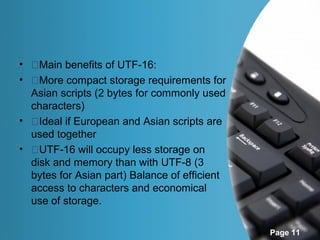 • �Main benefits of UTF-16:
• �More compact storage requirements for
  Asian scripts (2 bytes for commonly used
  characters)
• �Ideal if European and Asian scripts are
  used together
• �UTF-16 will occupy less storage on
  disk and memory than with UTF-8 (3
  bytes for Asian part) Balance of efficient
  access to characters and economical
  use of storage.

                                               Page 11
 