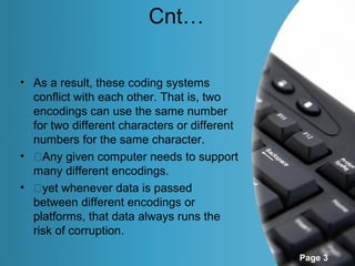 Cnt…

• As a result, these coding systems
  conflict with each other. That is, two
  encodings can use the same number
  for two different characters or different
  numbers for the same character.
• �Any given computer needs to support
  many different encodings.
• �yet whenever data is passed
  between different encodings or
  platforms, that data always runs the
  risk of corruption.

                                              Page 3
 