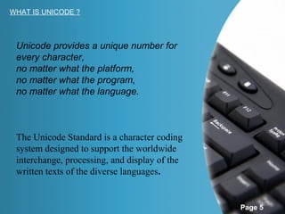 WHAT IS UNICODE ?



 Unicode provides a unique number for
 every character,
 no matter what the platform,
 no matter what the program,
 no matter what the language.



 The Unicode Standard is a character coding
 system designed to support the worldwide
 interchange, processing, and display of the
 written texts of the diverse languages.


                                               Page 5
 