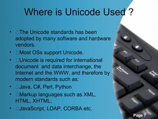 Where is Unicode Used ?
• �The Unicode standards has been
  adopted by many software and hardware
  vendors.
• �Most OSs support Unicode.
• �Unicode is required for international
  document and data interchange, the
  Internet and the WWW, and therefore by
  modern standards such as:
• �Java, C#, Perl, Python
• �Markup languages such as XML,
  HTML, XHTML,
• �JavaScript, LDAP, CORBA etc.
                                           Page 7
 