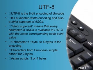 UTF-8
• �UTF-8 is the 8-bit encoding of Unicode
• �It’s a variable-width encoding and also
  a strict superset of ASCII.
• �“Strict superset” means that every
  character in ASCII is available in UTF-8
  with the same corresponding code point
  value
• �1 character = 1byte to 4 bytes in the
  encoding
• �Characters from European scripts:
  either 1or 2 bytes
• �Asian scripts: 3 or 4 bytes

                                             Page 8
 