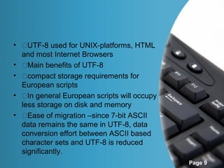 • �UTF-8 used for UNIX-platforms, HTML
  and most Internet Browsers
• �Main benefits of UTF-8
• �compact storage requirements for
  European scripts
• �In general European scripts will occupy
  less storage on disk and memory
• �Ease of migration –since 7-bit ASCII
  data remains the same in UTF-8, data
  conversion effort between ASCII based
  character sets and UTF-8 is reduced
  significantly.
                                             Page 9
 