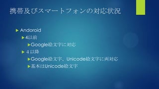 携帯及びスマートフォンの対応状況
 Andoroid
4以前
Google絵文字に対応
４以降
Google絵文字、Unicode絵文字に両対応
基本はUnicode絵文字
 