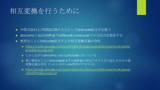 相互変換を行うために
 中間言語およびiOS5以降の入力としてUnicode絵文字を使う
 docomoとauはshift-jisでsoftbankはunicodeでの入出力を想定する
 便利なことにUnicode絵文字との相互変換定義が存在
 https://code.google.com/p/emoji4unicode/source/browse/trunk/data/
emoji4unicode.xml
 しかしながらdocomoとauもUnicodeになっている
 更に便利なことにUnicode絵文字とshift-jisの対応テキストが下記にそのその後
変換定義も存在（しかしながらcsv形式のテキスト)
 https://code.google.com/p/emoji4unicode/source/browse/trunk/gener
ated/EmojiSources.txt
 