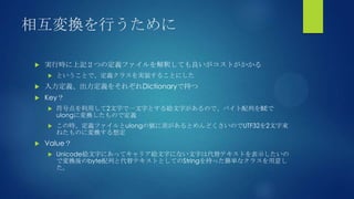 相互変換を行うために
 実行時に上記２つの定義ファイルを解釈しても良いがコストがかかる
 ということで、定義クラスを実装することにした
 入力定義、出力定義をそれぞれDictionaryで持つ
 Key？
 符号点を利用して2文字で一文字とする絵文字があるので、バイト配列をBEで
ulongに変換したもので定義
 この時、定義ファイルとulongの値に差があるとめんどくさいのでUTF32を2文字束
ねたものに変換する想定
 Value？
 Unicode絵文字にあってキャリア絵文字にない文字は代替テキストを表示したいの
で変換後のbyte配列と代替テキストとしてのStringを持った簡単なクラスを用意し
た。
 