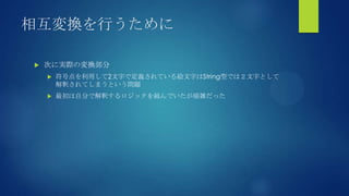 相互変換を行うために
 次に実際の変換部分
 符号点を利用して2文字で定義されている絵文字はString型では２文字として
解釈されてしまうという問題
 最初は自分で解釈するロジックを組んでいたが煩雑だった
 