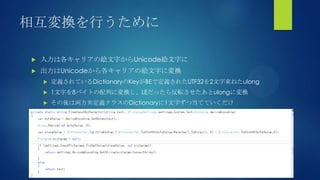 相互変換を行うために
 入力は各キャリアの絵文字からUnicode絵文字に
 出力はUnicodeから各キャリアの絵文字に変換
 定義されているDictionaryのKeyがBEで定義されたUTF32を2文字束ねたulong
 1文字を8バイトの配列に変換し、LEだったら反転させたあとulongに変換
 その後は両方共定義クラスのDictionaryに1文字ずつ当てていくだけ
 