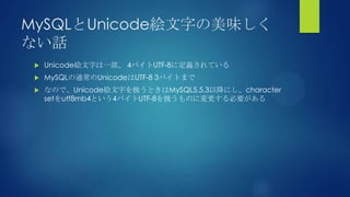 MySQLとUnicode絵文字の美味しく
ない話
 Unicode絵文字は一部、 4バイトUTF-8に定義されている
 MySQLの通常のUnicodeはUTF-8 3バイトまで
 なので、Unicode絵文字を扱うときはMySQL5.5.3以降にし、character
setをutf8mb4という4バイトUTF-8を扱うものに変更する必要がある
 