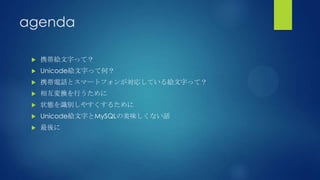 agenda
 携帯絵文字って？
 Unicode絵文字って何？
 携帯電話とスマートフォンが対応している絵文字って？
 相互変換を行うために
 状態を識別しやすくするために
 Unicode絵文字とMySQLの美味しくない話
 最後に
 