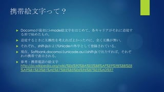 携帯絵文字って？
 Docomoが最初にi-mode絵文字をはじめて、各キャリアがそれに追従す
る形で始めたもの。
 追従するときに互換性を考えればよかったのに、全く互換が無い。
 それぞれ、shift-jisおよびUnicdeの外字として登録されている。
 現在、Softbank,docomoはunicode,auはshift-jisで出力すれば、それぞ
れの携帯で表示される。
 参考：携帯電話の絵文字
http://ja.wikipedia.org/wiki/%E6%90%BA%E5%B8%AF%E9%9B%BB%E8
%A9%B1%E3%81%AE%E7%B5%B5%E6%96%87%E5%AD%97
 