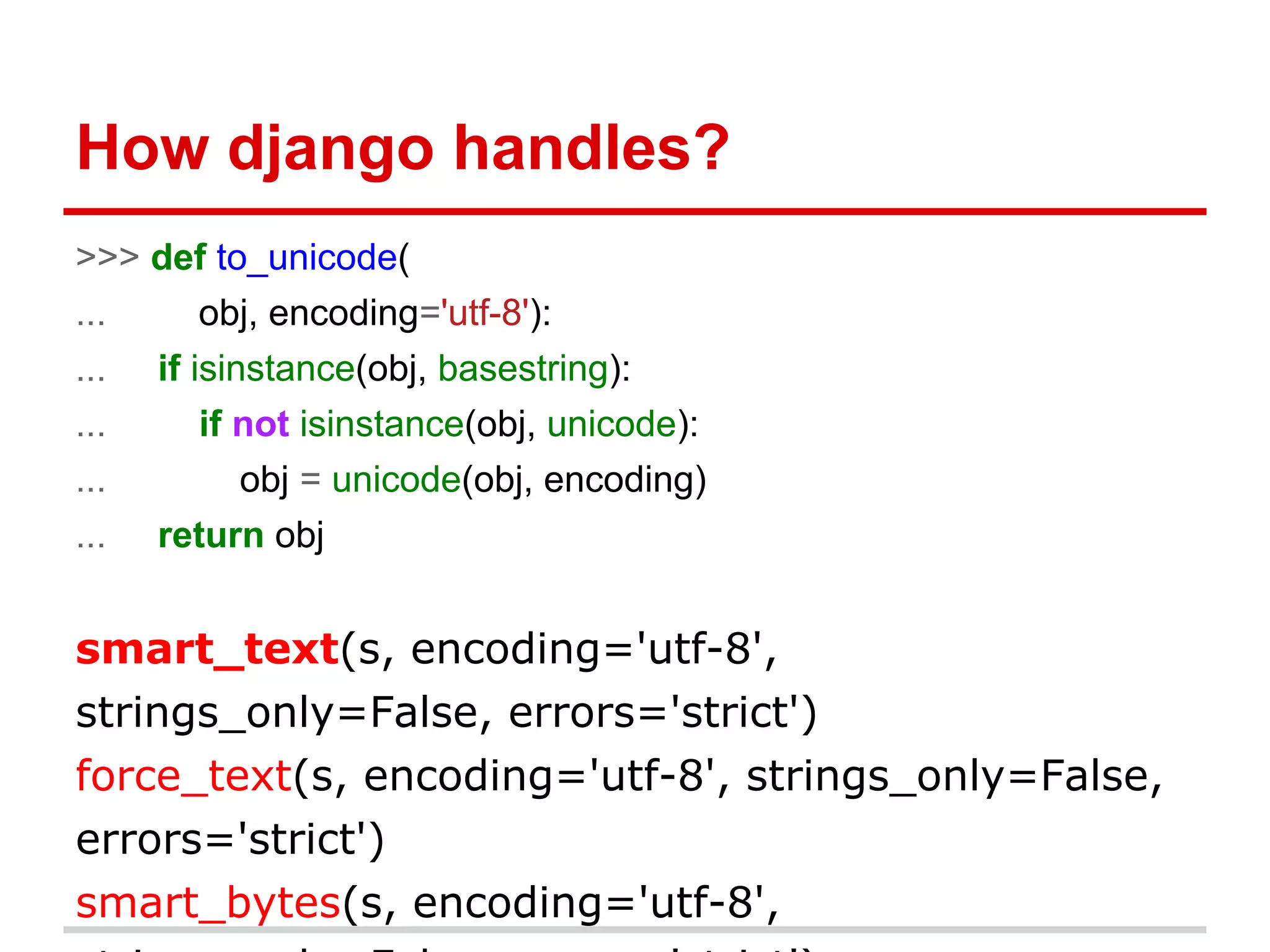 How django handles?
>>> def to_unicode(
... obj, encoding='utf-8'):
... if isinstance(obj, basestring):
... if not isinstance(obj, unicode):
... obj = unicode(obj, encoding)
... return obj
smart_text(s, encoding='utf-8',
strings_only=False, errors='strict')
force_text(s, encoding='utf-8', strings_only=False,
errors='strict')
smart_bytes(s, encoding='utf-8',
 