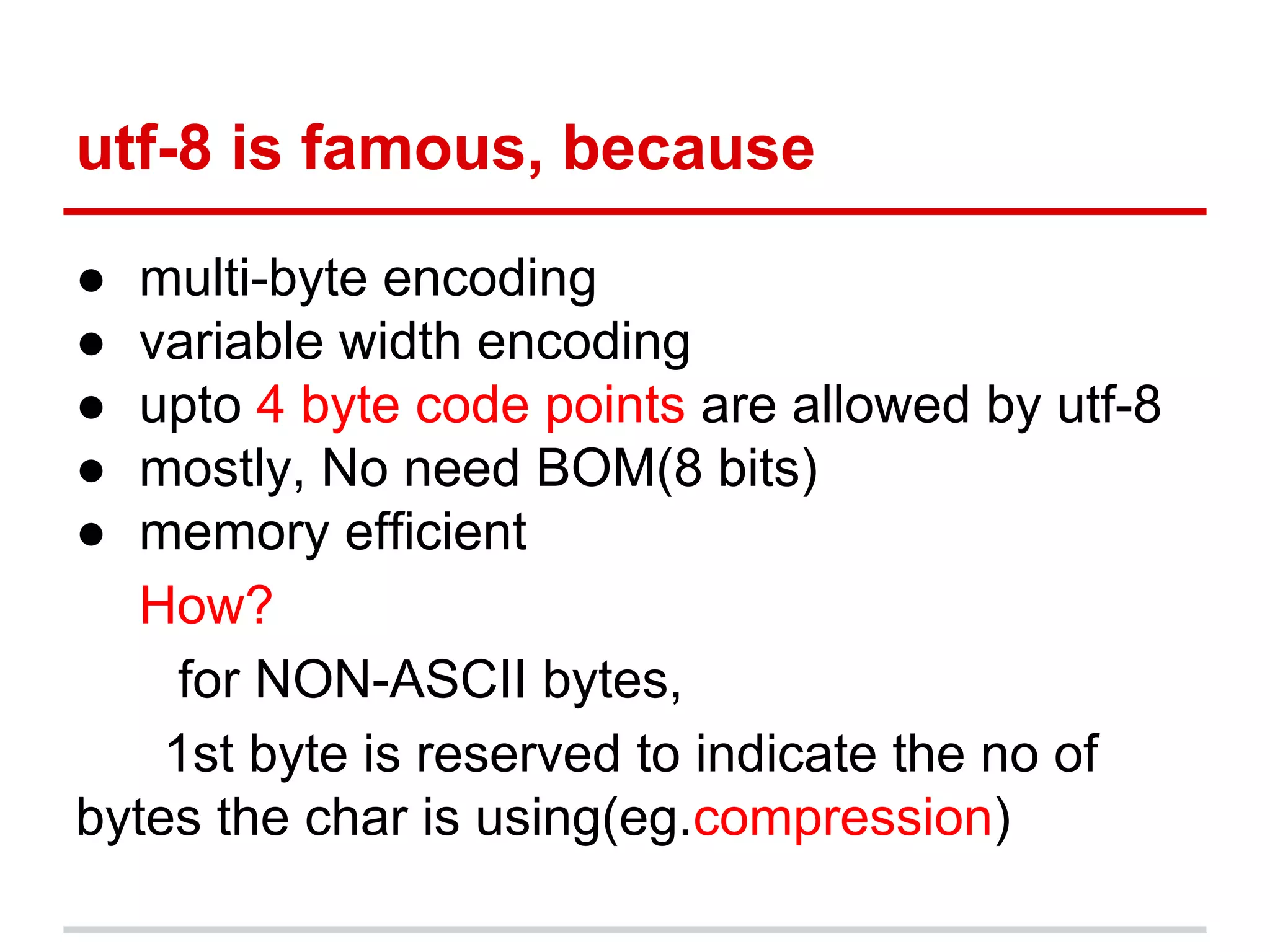 utf-8 is famous, because
● multi-byte encoding
● variable width encoding
● upto 4 byte code points are allowed by utf-8
● mostly, No need BOM(8 bits)
● memory efficient
How?
for NON-ASCII bytes,
1st byte is reserved to indicate the no of
bytes the char is using(eg.compression)
 