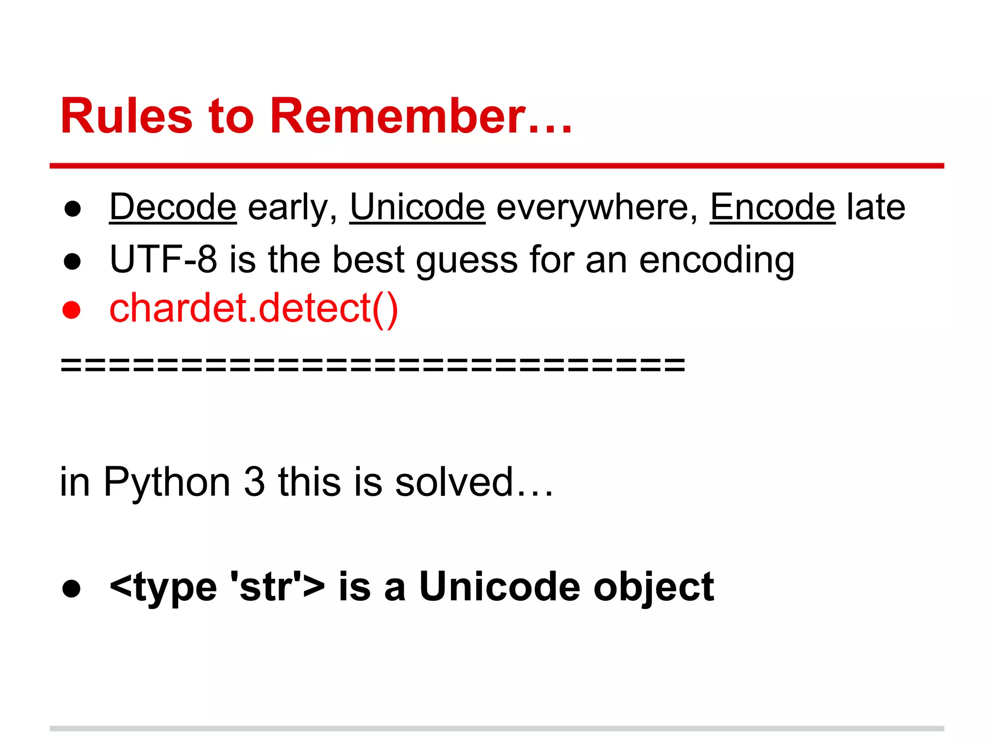 Rules to Remember…
● Decode early, Unicode everywhere, Encode late
● UTF-8 is the best guess for an encoding
● chardet.detect()
==========================
in Python 3 this is solved…
● <type 'str'> is a Unicode object
 
