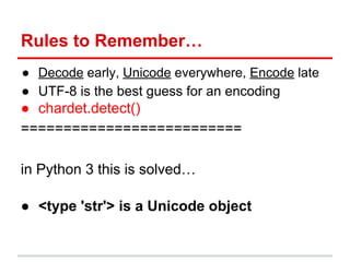 Rules to Remember…
● Decode early, Unicode everywhere, Encode late
● UTF-8 is the best guess for an encoding
● chardet.detect()
==========================
in Python 3 this is solved…
● <type 'str'> is a Unicode object
 