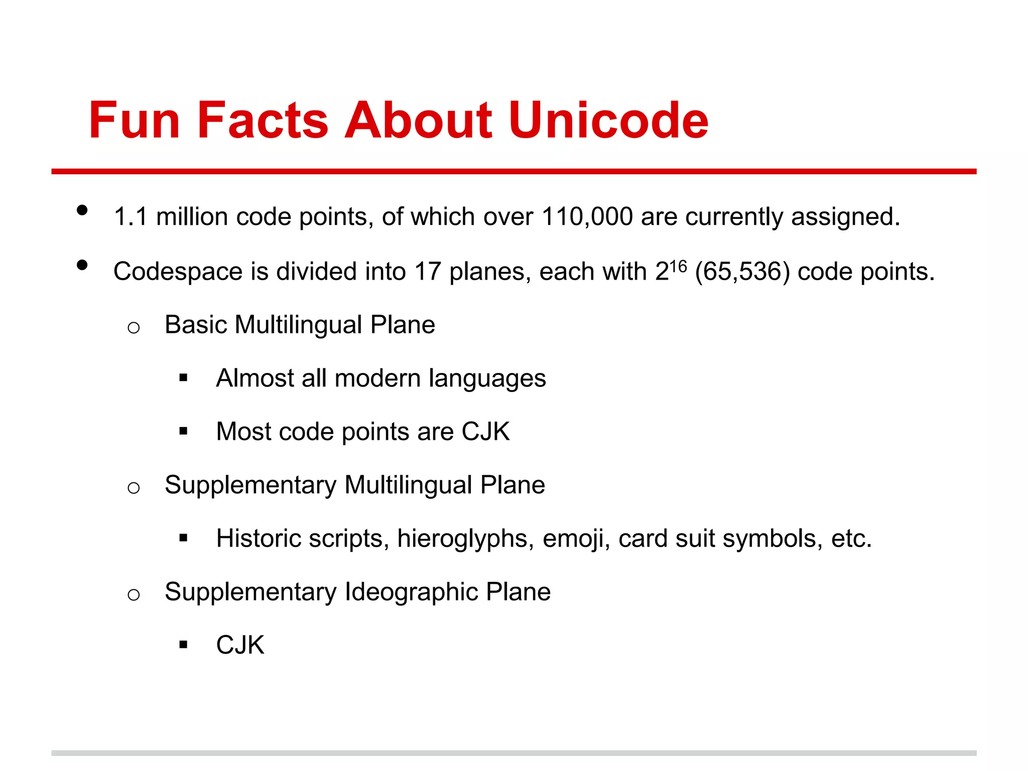 Fun Facts About Unicode
• 1.1 million code points, of which over 110,000 are currently assigned.
• Codespace is divided into 17 planes, each with 216 (65,536) code points.
o Basic Multilingual Plane
 Almost all modern languages
 Most code points are CJK
o Supplementary Multilingual Plane
 Historic scripts, hieroglyphs, emoji, card suit symbols, etc.
o Supplementary Ideographic Plane
 CJK
 
