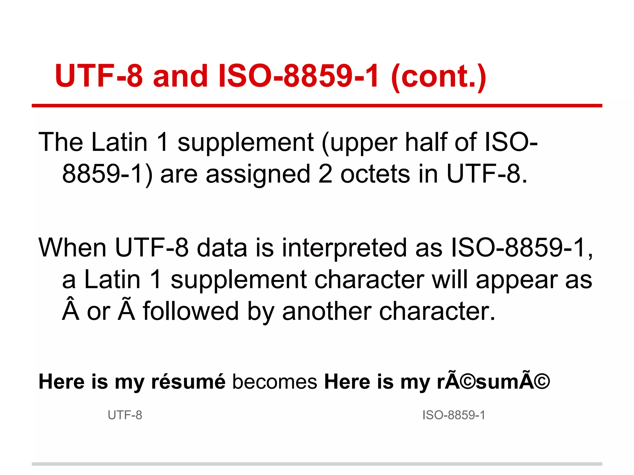UTF-8 and ISO-8859-1 (cont.)
The Latin 1 supplement (upper half of ISO-
8859-1) are assigned 2 octets in UTF-8.
When UTF-8 data is interpreted as ISO-8859-1,
a Latin 1 supplement character will appear as
Â or Ã followed by another character.
Here is my résumé becomes Here is my rÃ©sumÃ©
UTF-8 ISO-8859-1
 
