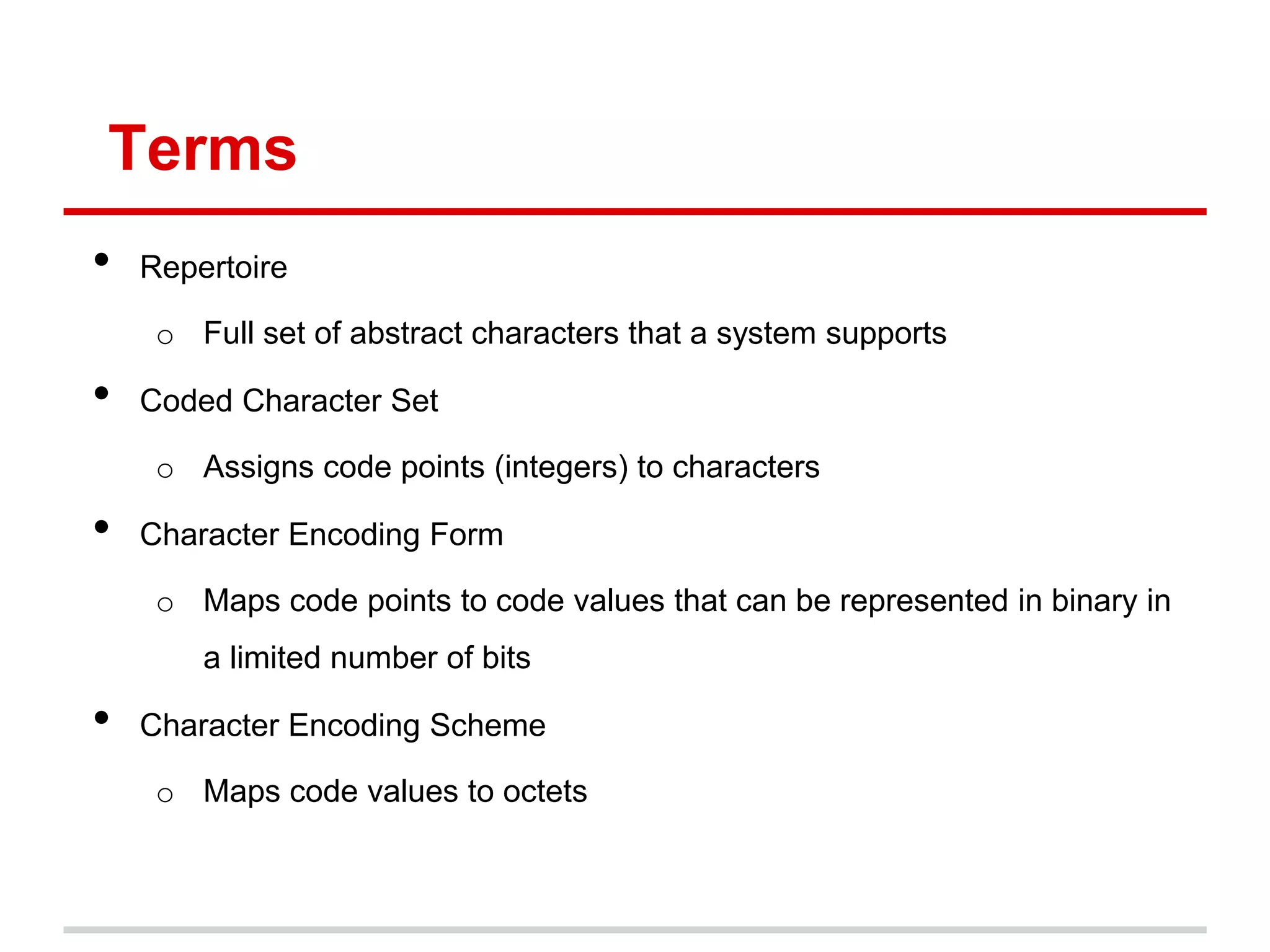 Terms
• Repertoire
o Full set of abstract characters that a system supports
• Coded Character Set
o Assigns code points (integers) to characters
• Character Encoding Form
o Maps code points to code values that can be represented in binary in
a limited number of bits
• Character Encoding Scheme
o Maps code values to octets
 
