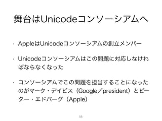 舞台はUnicodeコンソーシアムへ 
• AppleはUnicodeコンソーシアムの創立メンバー 
• Unicodeコンソーシアムはこの問題に対応しなけれ 
ばならなくなった 
• コンソーシアムでこの問題を担当することになった 
のがマーク・デイビス（Google／president）とピー 
ター・エドバーグ（Apple） 
11 
 
