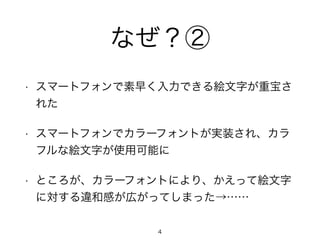 なぜ？② 
• スマートフォンで素早く入力できる絵文字が重宝さ 
れた 
• スマートフォンでカラーフォントが実装され、カラ 
フルな絵文字が使用可能に 
• ところが、カラーフォントにより、かえって絵文字 
に対する違和感が広がってしまった→…… 
4 
 
