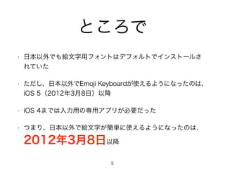 ところで 
• 日本以外でも絵文字用フォントはデフォルトでインストールさ 
れていた 
• ただし、日本以外でEmoji Keyboardが使えるようになったのは、 
iOS 5（2012年3月8日）以降 
• iOS 4までは入力用の専用アプリが必要だった 
• つまり、日本以外で絵文字が簡単に使えるようになったのは、 
2012年3月8日以降 
5 
 