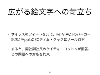 広がる絵文字への苛立ち 
• サイラスのツィートを元に、MTV ACTのパーカー 
記者がAppleCEOティム・クックにメール取材 
• すると、同社副社長のケイティ・コットンが回答、 
この問題への対応を約束 
8 
 