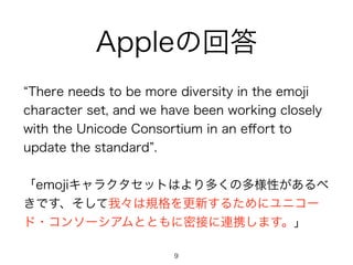 Appleの回答 
“There needs to be more diversity in the emoji 
character set, and we have been working closely 
with the Unicode Consortium in an effort to 
update the standard”. 
! 
「emojiキャラクタセットはより多くの多様性があるべ 
きです、そして我々は規格を更新するためにユニコー 
ド・コンソーシアムとともに密接に連携します。」 
9 
 