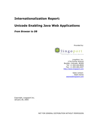 Internationalization Report:

Unicode Enabling Java Web Applications
From Browser to DB




                                                                   Provided by:




                                                                 LingoPort, Inc.
                                                            1734 Sumac Avenue
                                                      Boulder, Colorado 80304
                                                          Tel: +1.303.444.8020
                                                         Fax: +1.303.484.2447
                                                      http://www.lingoport.com

                                                                Sales contact:
                                                                  Adam Asnes
                                                         aasnes@lingoport.com




Copyright, Lingoport Inc.
January 28, 2005




                            NOT FOR GENERAL DISTRIBUTION WITHOUT PERMISSION
 