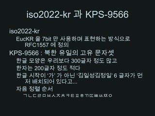 iso2022-kr 과 KPS-9566iso2022-krEucKR을 7bit 만 사용하며 표현하는 방식으로 RFC1557 에 정의KPS-9566 : 북한 유일의 고유 문자셋한글 모양은 우리보다 300글자 정도 많고한자는 200글자 정도 적다한글 시작이 ‘가’ 가 아닌 ‘김일성김정일’ 6 글자가 먼저 배치되어 있다고...자음 정렬 순서ㄱㄴㄷㄹㅁㅂㅅㅈㅊㅋㅌㅍㅎㄲㄸㅃㅆㅉㅇ