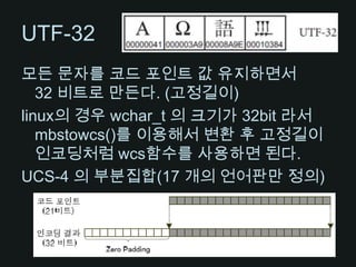UTF-32모든 문자를 코드 포인트 값 유지하면서 32 비트로 만든다. (고정길이)linux의 경우 wchar_t의 크기가 32bit 라서 mbstowcs()를 이용해서 변환 후 고정길이 인코딩처럼wcs함수를 사용하면 된다.UCS-4 의 부분집합(17 개의 언어판만 정의)