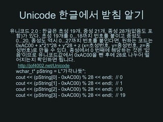 Unicode 한글에서 받침 알기유니코드 2.0 : 한글은 초성 19개, 중성 21개, 종성 28개(없음도 포함)가 있다. 초성 19개를 0...18까지 번호를 붙이고 중성도 0...20, 종성도 역시 0...27까지 번호를 붙인다면, 원하는 코드는 0xAC00 + x*21*28 + y*28 + z (x=초성번호, y=중성번호, z=종성번호)로 만들 수 있다. 종성에서 0 번째에 해당하는 것은 '없음'이므로 유니코드값에서 0xAC00을 뺀 후에 28로 나누어 떨어지는지 확인하면 됩니다.http://jof4002.net/Unicodewchar_t* pString = L"가각나듯";cout << (pString[0] - 0xAC00) % 28 << endl;  // 0cout << (pString[1] - 0xAC00) % 28 << endl;  // 1cout << (pString[2] - 0xAC00) % 28 << endl;  // 0cout << (pString[3] - 0xAC00) % 28 << endl;  // 19