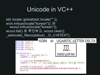 Unicode in VC++std::locale::global(std::locale("" ));wcin.imbue(locale("korean")); 와 wcout.imbue(locale("korean"));wcout.fail() 로확인하고, wcout.clear();_setmode(_fileno(stdout), _O_U16TEXT);