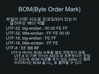 BOM(Byte Order Mark)파일이 어떤 식으로 인코딩되어 있는지 알려주는 헤더 역할UTF-32, big-endian : 00 00 FE FFUTF-32, little-endian : FF FE 00 00UTF-16, big-endian : FE FFUTF-16, little-endian : FF FEUTF-8 : EF BB BFUTF-8 에서는 BOM 사용을 별로 권장하지 않음. UTF-8 이 기본 언어는 ASCII 와 호환된다는 장점이 있는데, BOM 처리를 하지 않는 editor 나 웹페이지에서는 BOM 을 i≫¿ 로 출력할 수 있다.