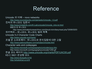 ReferenceUnicode 의 이해 – novo networkshttp://www.novonetworks.com/jamestic/Unicode_1.0.pdf진숙의 유니코드 입문서http://www.kristalinfo.com/K-Lab/unicode/Unicode_intro-kr.htmlMBCS 와 유니코드	http://www.animalpicturesarchive.com/jinsuk-kim/diary/read.php?2006/0203위키백과– 유니코드, 유니코드 범위 목록Unicode 5.2 Character Code Chartshttp://www.unicode.org/charts/조엘 온 소프트웨어 : 유니코드와 문자집합에 대한 고찰http://www.joelonsoftware.com/articles/Unicode.htmlCharacter sets and codepageshttp://www.microsoft.com/typography/unicode/cscp.htmhttp://www.microsoft.com/typography/unicode/1250.gif한글 코드페이지 http://www.unicode.org/charts/PDF/UAC00.pdfKS C 5601 완성형 코드http://zbxe.bluegate.kr/42http://whatisthat.co.kr/6