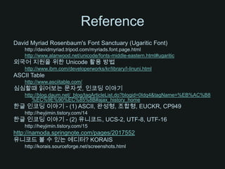 ReferenceDavid Myriad Rosenbaum's Font Sanctuary (Ugaritic Font)http://davidmyriad.tripod.com/myriads.font.page.htmlhttp://www.alanwood.net/unicode/fonts-middle-eastern.html#ugaritic외국어 지원을 위한 Unicode 활용 방법http://www.ibm.com/developerworks/kr/library/l-linuni.htmlASCII Tablehttp://www.asciitable.com/심심할때 읽어보는 문자셋, 인코딩 이야기http://blog.daum.net/_blog/tagArticleList.do?blogid=0Idq4&tagName=%EB%AC%B8%EC%9E%90%EC%85%8B#ajax_history_home한글 인코딩 이야기 - (1) ASCII, 완성형, 조합형, EUCKR, CP949http://heyjimin.tistory.com/14한글 인코딩 이야기 - (2) 유니코드, UCS-2, UTF-8, UTF-16http://heyjimin.tistory.com/15http://namoda.springnote.com/pages/2017552유니코드 볼 수 있는 에디터? KORAIShttp://korais.sourceforge.net/screenshots.html