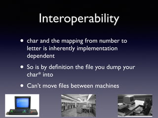 Interoperability
• char and the mapping from number to
letter is inherently implementation
dependent
• So is by deﬁnition the ﬁle you dump your
char* into
• Can’t move ﬁles between machines
 