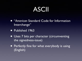 ASCII
• “American Standard Code for Information
Interchange”
• Published 1963
• Uses 7 bits per character (circumventing
the signedness-issue)
• Perfectly ﬁne for what everybody is using
(English)
 