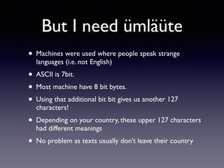 But I need ümläüte
• Machines were used where people speak strange
languages (i.e. not English)
• ASCII is 7bit.
• Most machine have 8 bit bytes.
• Using that additional bit bit gives us another 127
characters!
• Depending on your country, these upper 127 characters
had different meanings
• No problem as texts usually don’t leave their country
 