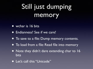 Still just dumping
memory
• wchar is 16 bits
• Endianness? See if we care!
• To save to a ﬁle: Dump memory contents.
• To load from a ﬁle: Read ﬁle into memory
• Note they didn’t dare extending char to 16
bits
• Let’s call this “Unicode”
 
