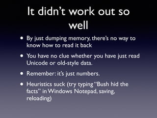 It didn’t work out so
well
• By just dumping memory, there’s no way to
know how to read it back
• You have no clue whether you have just read
Unicode or old-style data.
• Remember: it’s just numbers.
• Heuristics suck (try typing “Bush hid the
facts” in Windows Notepad, saving,
reloading)
 