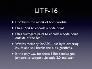 UTF-16
• Combines the worst of both worlds
• Uses 16bit to encode a code point
• Uses surrogate pairs to encode a code point
outside of the BMP
• Wastes memory for ASCII, has byte-ordering-
issues and still breaks the old algorithms.
• Is the only way for these 16bit bandwagon
jumpers to support Unicode 2.0 and later
 