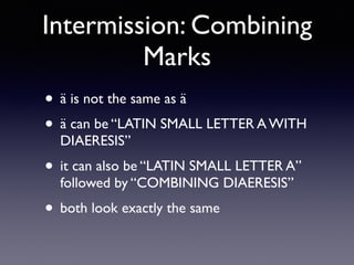 Intermission: Combining
Marks
• ä is not the same as ä
• ä can be “LATIN SMALL LETTER A WITH
DIAERESIS”
• it can also be “LATIN SMALL LETTER A”
followed by “COMBINING DIAERESIS”
• both look exactly the same
 