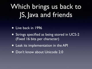 Which brings us back to
JS, Java and friends
• Live back in 1996
• Strings speciﬁed as being stored in UCS-2
(Fixed 16 bits per character)
• Leak its implementation in the API
• Don’t know about Unicode 2.0
 