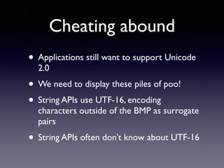 Cheating abound
• Applications still want to support Unicode
2.0
• We need to display these piles of poo!
• String APIs use UTF-16, encoding
characters outside of the BMP as surrogate
pairs
• String APIs often don’t know about UTF-16
 