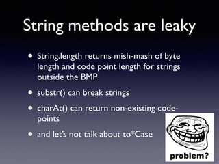 String methods are leaky
• String.length returns mish-mash of byte
length and code point length for strings
outside the BMP
• substr() can break strings
• charAt() can return non-existing code-
points
• and let’s not talk about to*Case
 