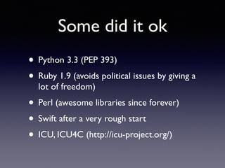 Some did it ok
• Python 3.3 (PEP 393)
• Ruby 1.9 (avoids political issues by giving a
lot of freedom)
• Perl (awesome libraries since forever)
• Swift after a very rough start
• ICU, ICU4C (http://icu-project.org/)
 